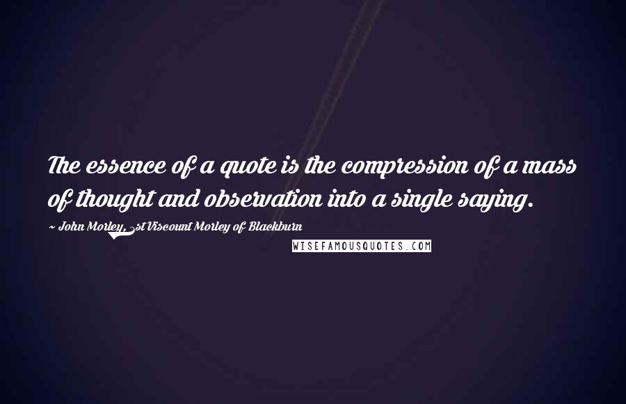 John Morley, 1st Viscount Morley Of Blackburn Quotes: The essence of a quote is the compression of a mass of thought and observation into a single saying.