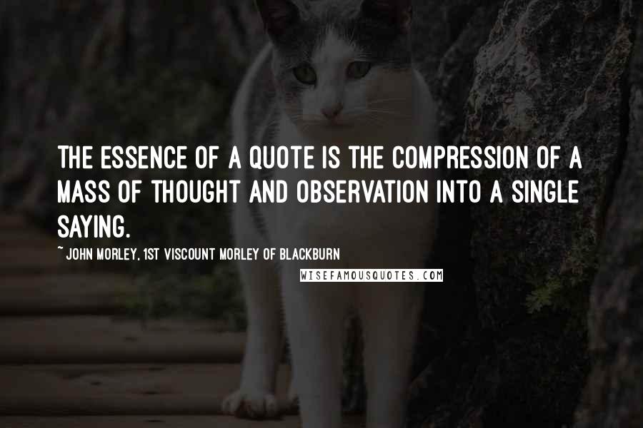 John Morley, 1st Viscount Morley Of Blackburn Quotes: The essence of a quote is the compression of a mass of thought and observation into a single saying.