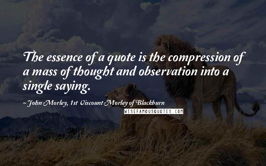 John Morley, 1st Viscount Morley Of Blackburn Quotes: The essence of a quote is the compression of a mass of thought and observation into a single saying.