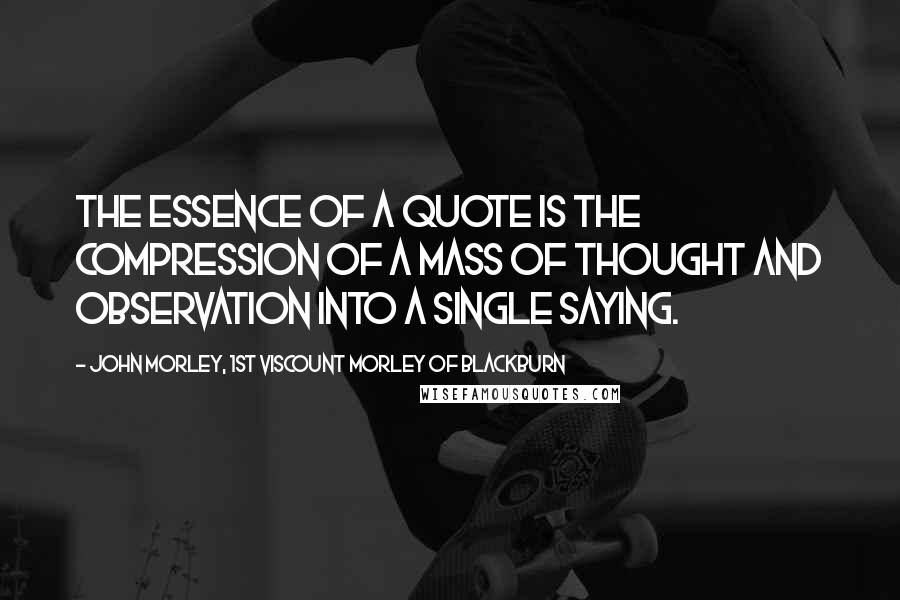 John Morley, 1st Viscount Morley Of Blackburn Quotes: The essence of a quote is the compression of a mass of thought and observation into a single saying.