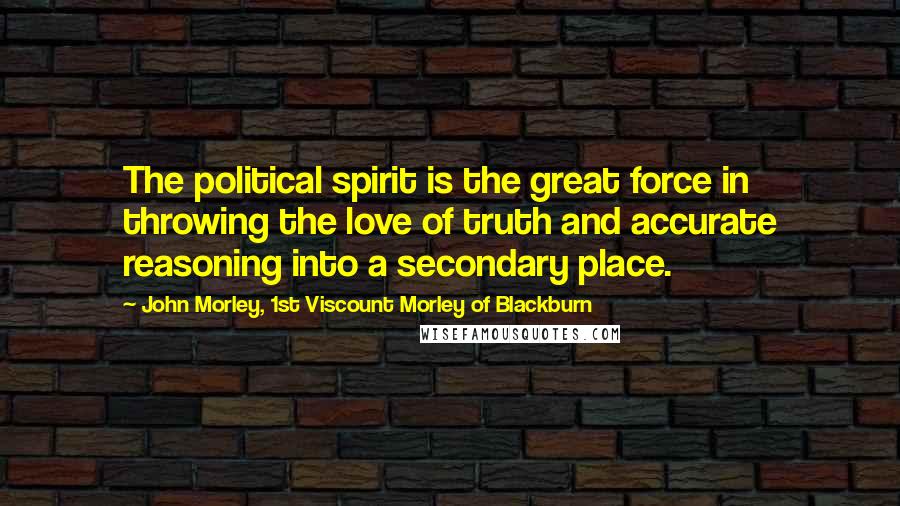 John Morley, 1st Viscount Morley Of Blackburn Quotes: The political spirit is the great force in throwing the love of truth and accurate reasoning into a secondary place.