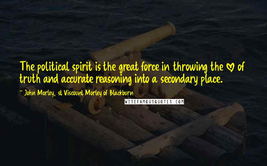 John Morley, 1st Viscount Morley Of Blackburn Quotes: The political spirit is the great force in throwing the love of truth and accurate reasoning into a secondary place.