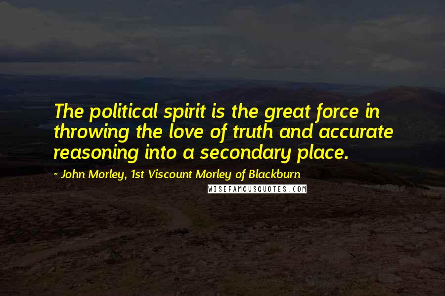 John Morley, 1st Viscount Morley Of Blackburn Quotes: The political spirit is the great force in throwing the love of truth and accurate reasoning into a secondary place.