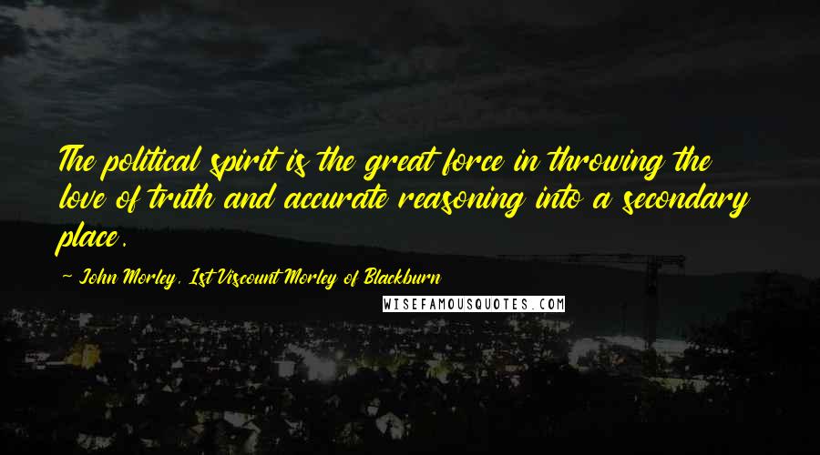 John Morley, 1st Viscount Morley Of Blackburn Quotes: The political spirit is the great force in throwing the love of truth and accurate reasoning into a secondary place.