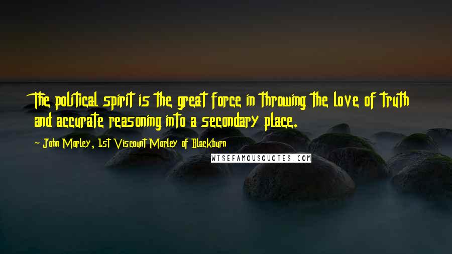 John Morley, 1st Viscount Morley Of Blackburn Quotes: The political spirit is the great force in throwing the love of truth and accurate reasoning into a secondary place.