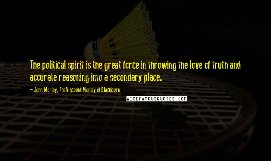 John Morley, 1st Viscount Morley Of Blackburn Quotes: The political spirit is the great force in throwing the love of truth and accurate reasoning into a secondary place.