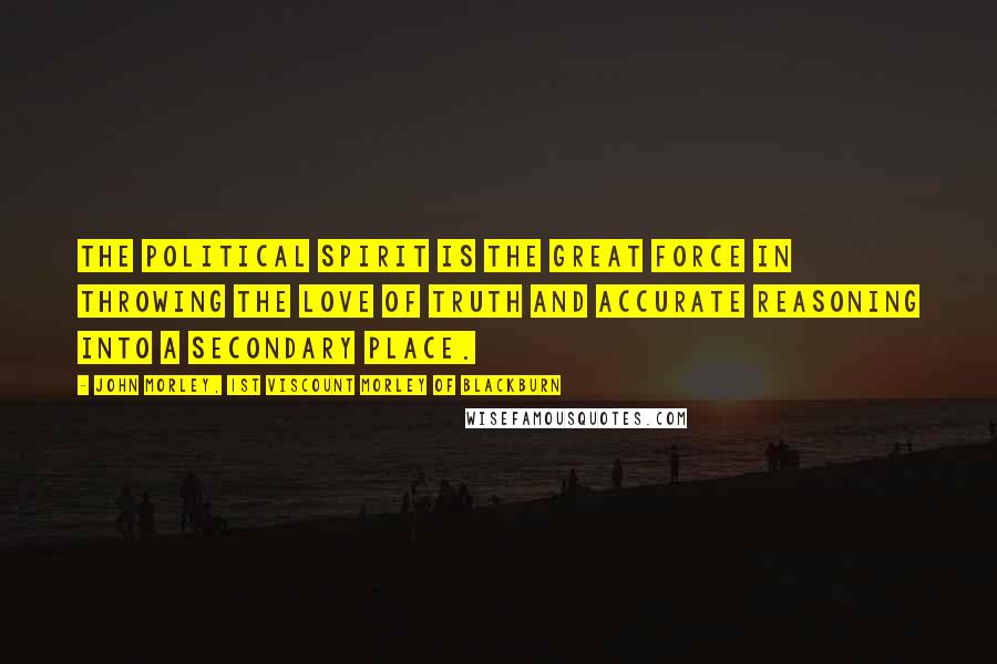 John Morley, 1st Viscount Morley Of Blackburn Quotes: The political spirit is the great force in throwing the love of truth and accurate reasoning into a secondary place.