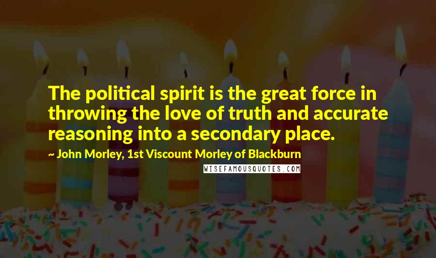 John Morley, 1st Viscount Morley Of Blackburn Quotes: The political spirit is the great force in throwing the love of truth and accurate reasoning into a secondary place.