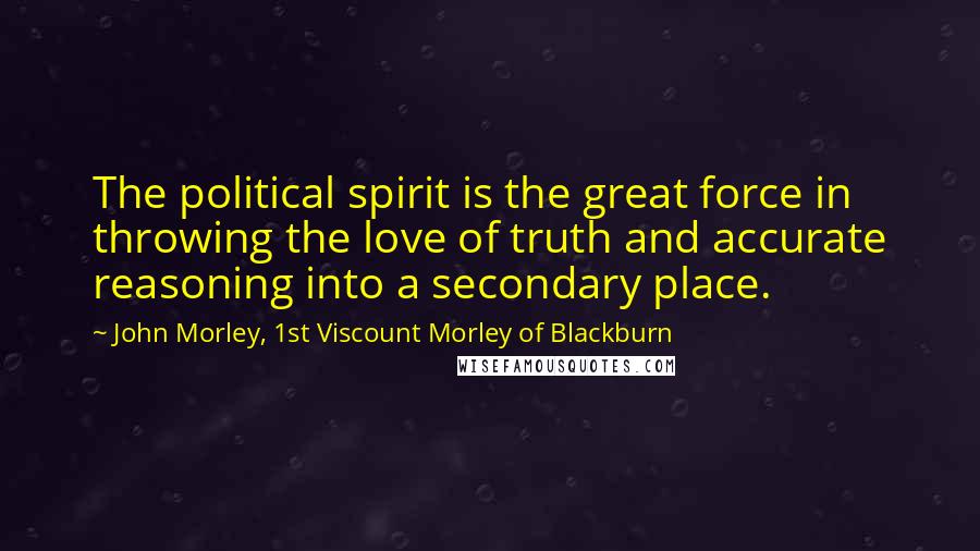 John Morley, 1st Viscount Morley Of Blackburn Quotes: The political spirit is the great force in throwing the love of truth and accurate reasoning into a secondary place.