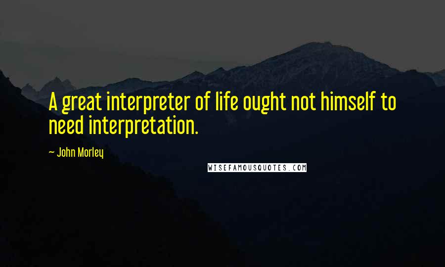 John Morley Quotes: A great interpreter of life ought not himself to need interpretation.
