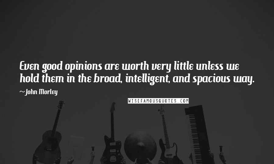 John Morley Quotes: Even good opinions are worth very little unless we hold them in the broad, intelligent, and spacious way.