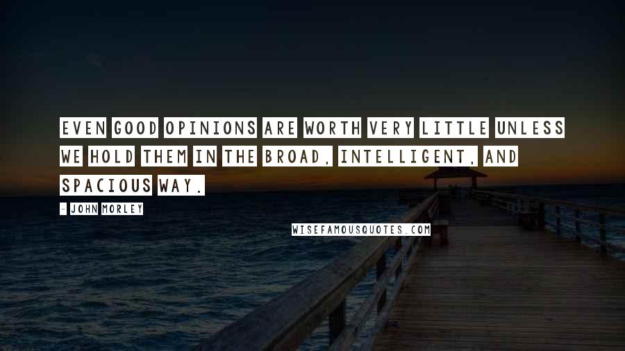 John Morley Quotes: Even good opinions are worth very little unless we hold them in the broad, intelligent, and spacious way.