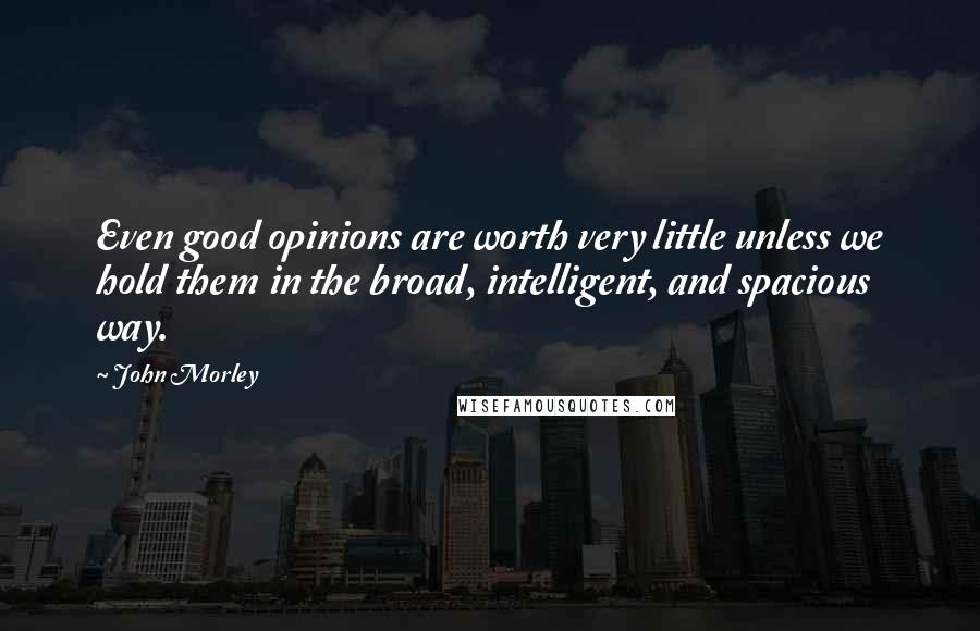 John Morley Quotes: Even good opinions are worth very little unless we hold them in the broad, intelligent, and spacious way.