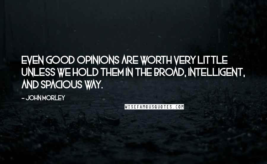 John Morley Quotes: Even good opinions are worth very little unless we hold them in the broad, intelligent, and spacious way.
