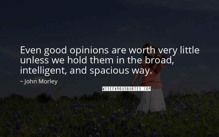 John Morley Quotes: Even good opinions are worth very little unless we hold them in the broad, intelligent, and spacious way.