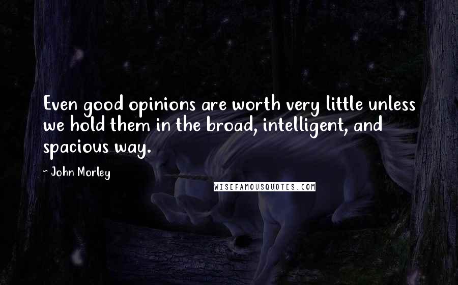 John Morley Quotes: Even good opinions are worth very little unless we hold them in the broad, intelligent, and spacious way.