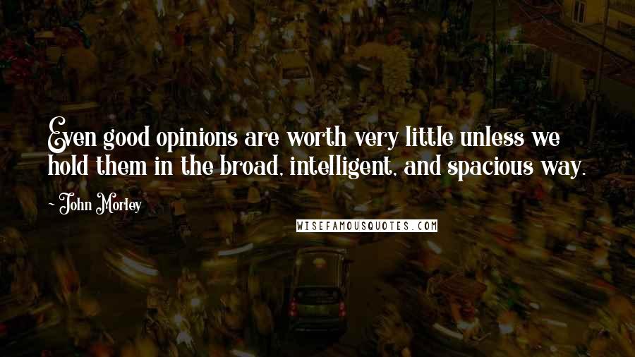 John Morley Quotes: Even good opinions are worth very little unless we hold them in the broad, intelligent, and spacious way.