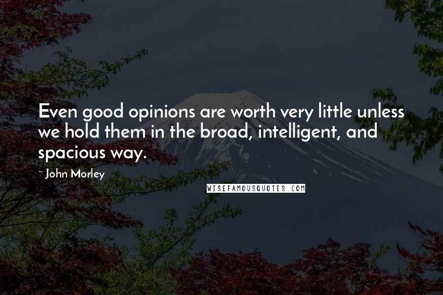 John Morley Quotes: Even good opinions are worth very little unless we hold them in the broad, intelligent, and spacious way.