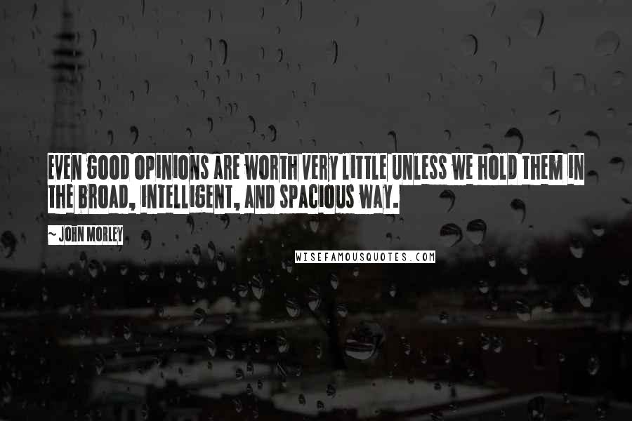 John Morley Quotes: Even good opinions are worth very little unless we hold them in the broad, intelligent, and spacious way.