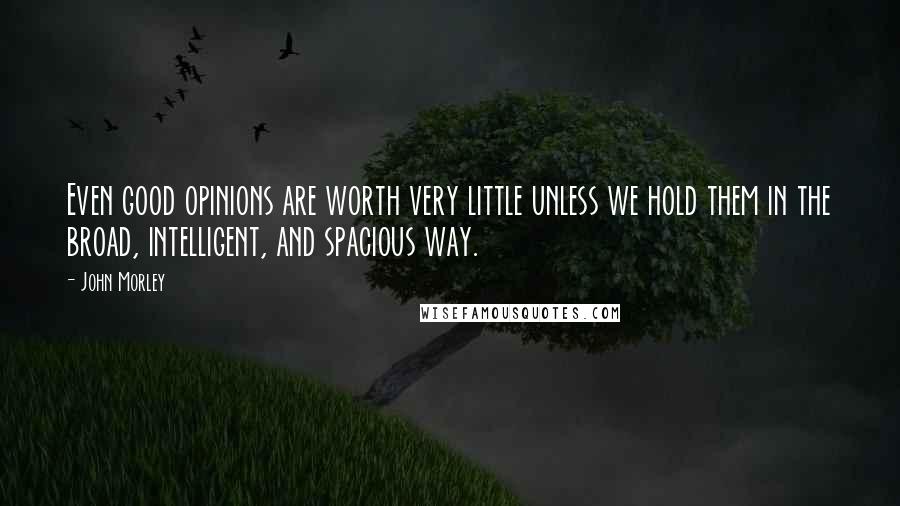 John Morley Quotes: Even good opinions are worth very little unless we hold them in the broad, intelligent, and spacious way.