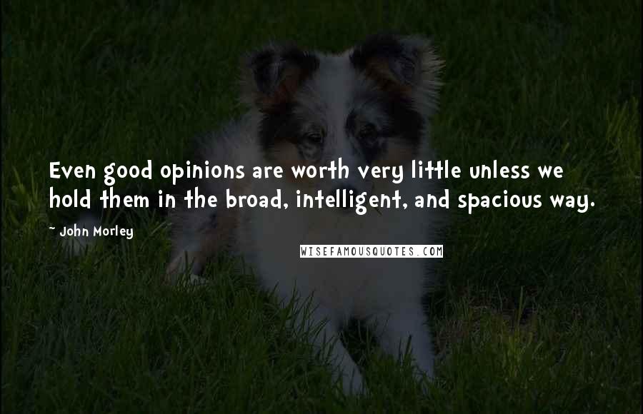 John Morley Quotes: Even good opinions are worth very little unless we hold them in the broad, intelligent, and spacious way.
