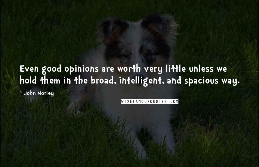 John Morley Quotes: Even good opinions are worth very little unless we hold them in the broad, intelligent, and spacious way.