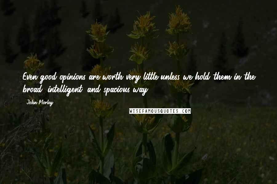 John Morley Quotes: Even good opinions are worth very little unless we hold them in the broad, intelligent, and spacious way.