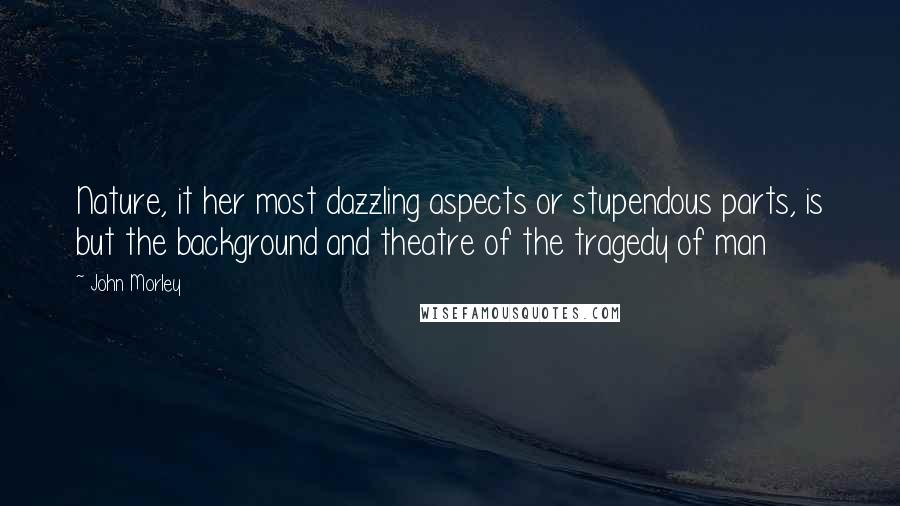 John Morley Quotes: Nature, it her most dazzling aspects or stupendous parts, is but the background and theatre of the tragedy of man