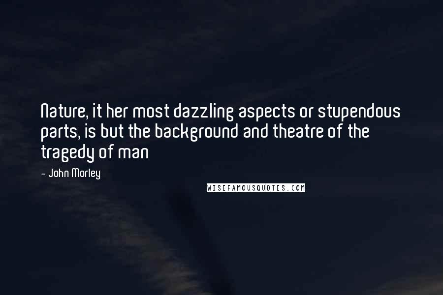 John Morley Quotes: Nature, it her most dazzling aspects or stupendous parts, is but the background and theatre of the tragedy of man