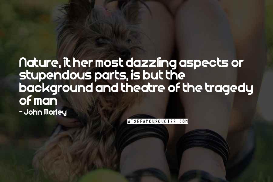 John Morley Quotes: Nature, it her most dazzling aspects or stupendous parts, is but the background and theatre of the tragedy of man