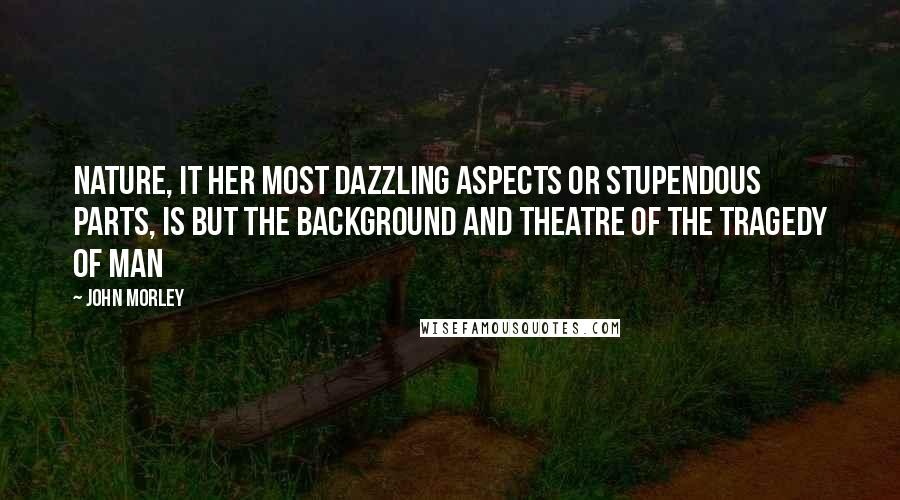 John Morley Quotes: Nature, it her most dazzling aspects or stupendous parts, is but the background and theatre of the tragedy of man