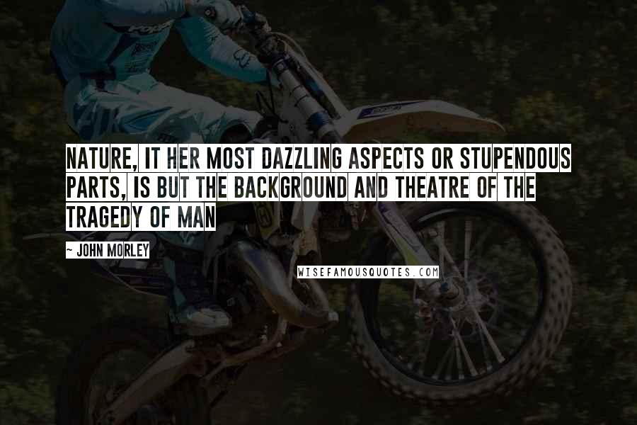 John Morley Quotes: Nature, it her most dazzling aspects or stupendous parts, is but the background and theatre of the tragedy of man