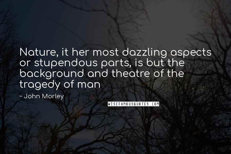 John Morley Quotes: Nature, it her most dazzling aspects or stupendous parts, is but the background and theatre of the tragedy of man