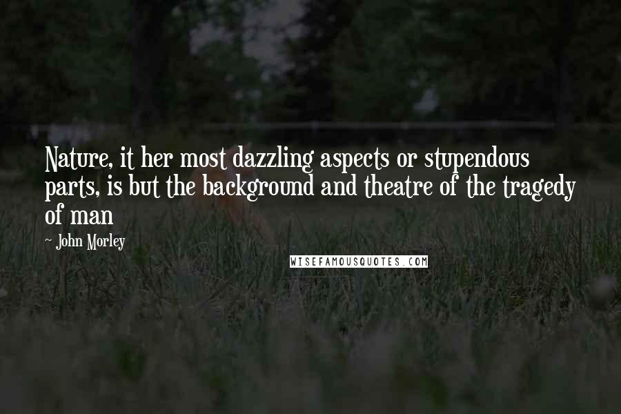 John Morley Quotes: Nature, it her most dazzling aspects or stupendous parts, is but the background and theatre of the tragedy of man