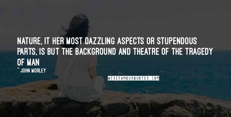 John Morley Quotes: Nature, it her most dazzling aspects or stupendous parts, is but the background and theatre of the tragedy of man