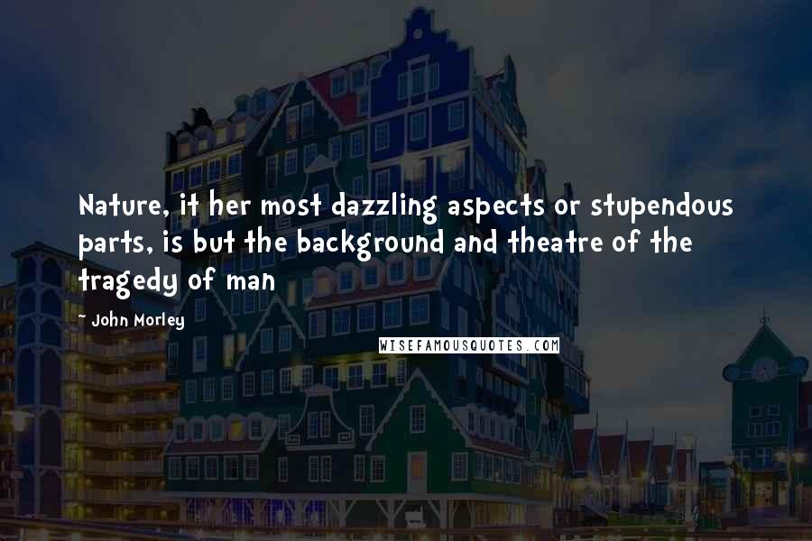 John Morley Quotes: Nature, it her most dazzling aspects or stupendous parts, is but the background and theatre of the tragedy of man