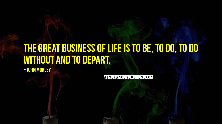 John Morley Quotes: The great business of life is to be, to do, to do without and to depart.