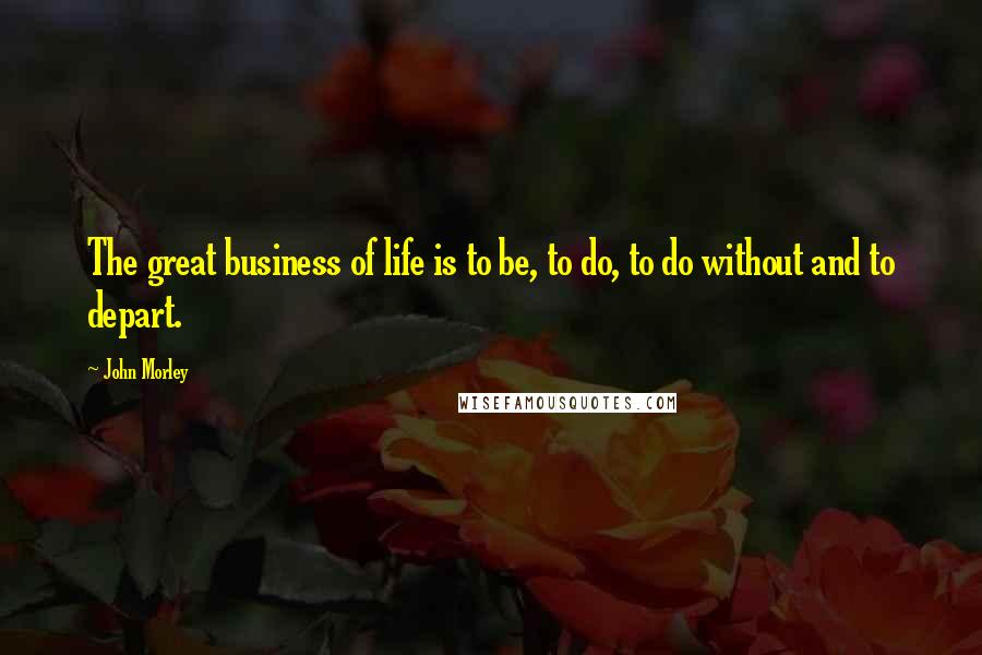 John Morley Quotes: The great business of life is to be, to do, to do without and to depart.