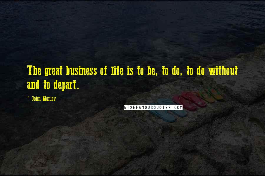 John Morley Quotes: The great business of life is to be, to do, to do without and to depart.