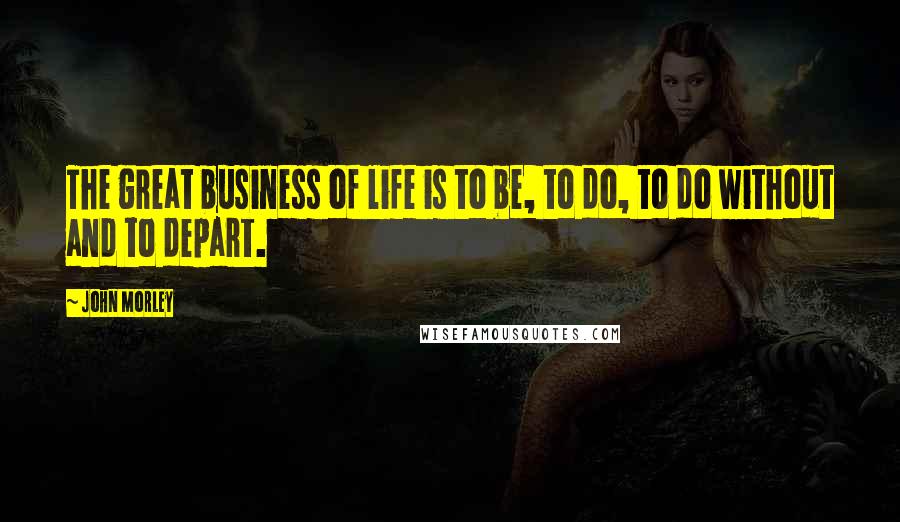 John Morley Quotes: The great business of life is to be, to do, to do without and to depart.