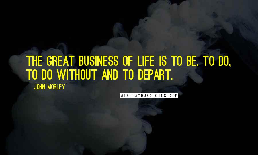John Morley Quotes: The great business of life is to be, to do, to do without and to depart.