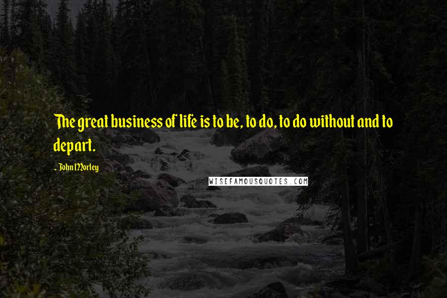 John Morley Quotes: The great business of life is to be, to do, to do without and to depart.