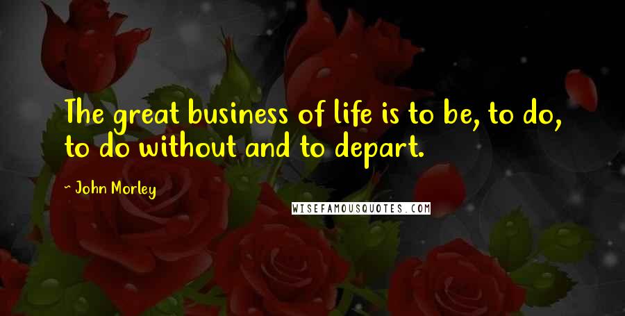 John Morley Quotes: The great business of life is to be, to do, to do without and to depart.