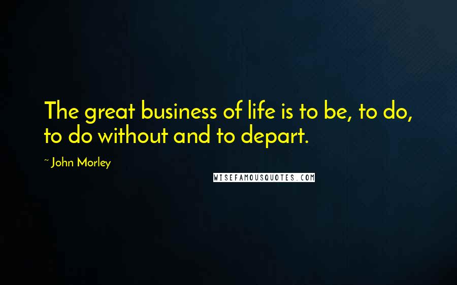 John Morley Quotes: The great business of life is to be, to do, to do without and to depart.