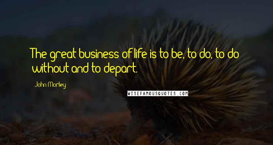 John Morley Quotes: The great business of life is to be, to do, to do without and to depart.