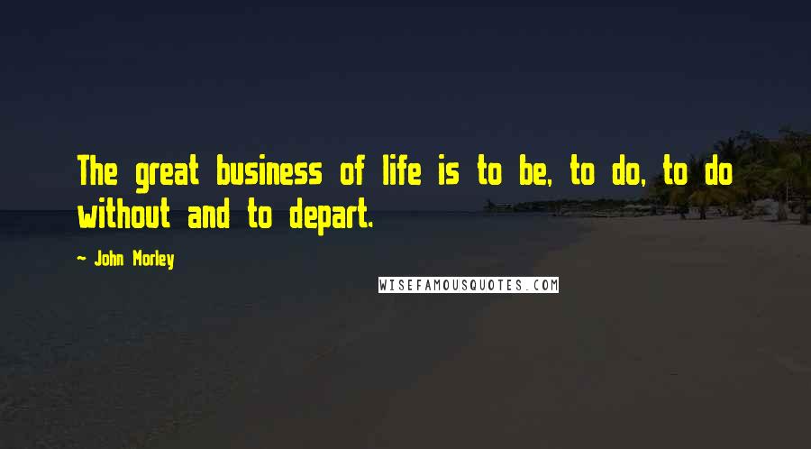 John Morley Quotes: The great business of life is to be, to do, to do without and to depart.