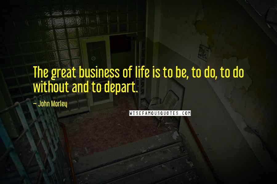 John Morley Quotes: The great business of life is to be, to do, to do without and to depart.