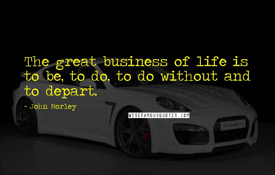 John Morley Quotes: The great business of life is to be, to do, to do without and to depart.