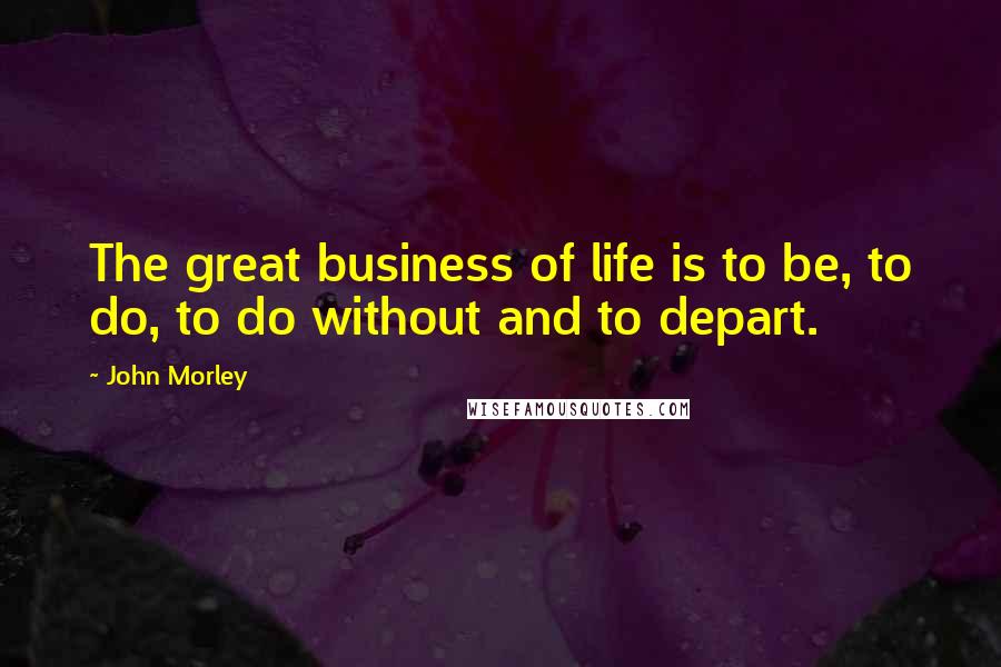 John Morley Quotes: The great business of life is to be, to do, to do without and to depart.
