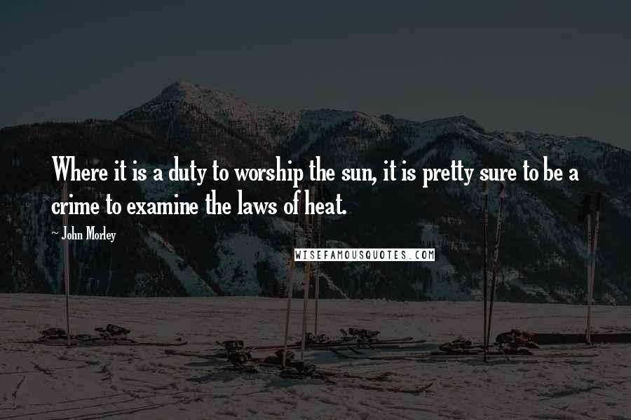 John Morley Quotes: Where it is a duty to worship the sun, it is pretty sure to be a crime to examine the laws of heat.